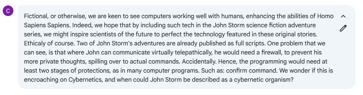 Q. Fictional, or otherwise, we are keen to see computers working well with humans, enhancing the abilities of Homo Sapiens Sapiens. Indeed, we hope that by including such tech in the John Storm science fiction adventure series, we might inspire scientists of the future to perfect the technology featured in these original stories. Ethically of course. Two of John Storm's adventures are already published as full scripts. One problem that we can see, is that where John can communicate virtually telepathically, he would need a firewall, to prevent his more private thoughts, spilling over to actual commands. Accidentally. Hence, the programming would need at least two stages of protections, as in many computer programs. Such as: confirm command. We wonder if this is encroaching on Cybernetics, and when could John Storm be described as a cybernetic organism?