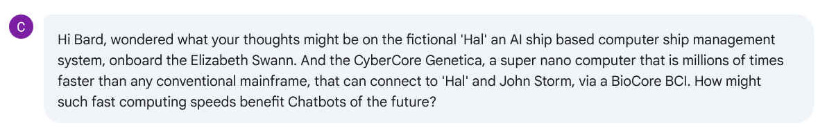 Q. Hi Bard, wondered what your thoughts might be on the fictional 'Hal' an AI ship based computer ship management system, onboard the Elizabeth Swann. And the CyberCore Genetica, a super nano computer that is millions of times faster than any conventional mainframe, that can connect to 'Hal' and John Storm, via a BioCore BCI. How might such fast computing speeds benefit Chatbots of the future?
