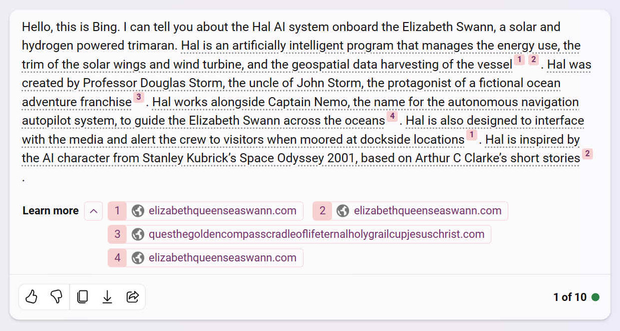 A. Hello, this is Bing. I can tell you about the Hal AI system onboard the Elizabeth Swann, a solar and hydrogen powered trimaran. Hal is an artificially intelligent program that manages the energy use, the trim of the solar wings and wind turbine, and the geospatial data harvesting of the vessel [1] [2]. Hal was created by Professor Douglas Storm, the uncle of John Storm, the protagonist of a fictional ocean adventure franchise [3]. Hal works alongside Captain Nemo, the name for the autonomous navigation autopilot system, to guide the Elizabeth Swann across the oceans [4]. Hal is also designed to interface with the media and alert the crew to visitors when moored at dockside locations [1]. Hal is inspired by the AI character from Stanley Kubrick’s Space Odyssey 2001, based on Arthur C Clarke’s short stories [2]