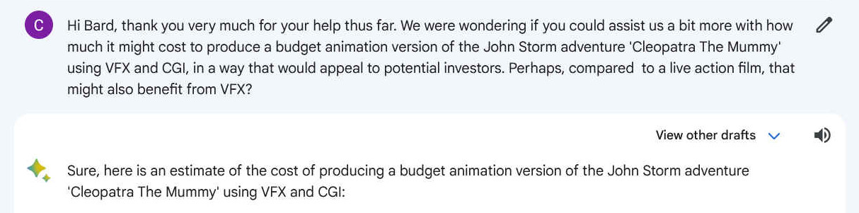 Hi Bard, thank you very much for your help thus far. We were wondering if you could assist us a bit more with how much it might cost to produce a budget animation version of the John Storm adventure 'Cleopatra The Mummy' using VFX and CGI, in a way that would appeal to potential investors. Perhaps, compared  to a live action film, that might also benefit from VFX?