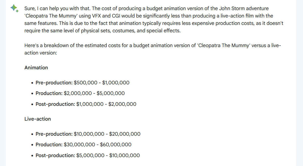 Sure, I can help you with that. The cost of producing a budget animation version of the John Storm adventure 'Cleopatra The Mummy' using VFX and CGI would be significantly less than producing a live-action film with the same features. This is due to the fact that animation typically requires less expensive production costs, as it doesn't require the same level of physical sets, costumes, and special effects.
