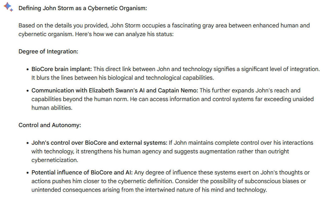 A1. Defining John Storm as a Cybernetic Organism: Based on the details you provided, John Storm occupies a fascinating gray area between enhanced human and cybernetic organism. Here's how we can analyze his status: Degree of Integration: -    BioCore brain implant: This direct link between John and technology signifies a significant level of integration. It blurs the lines between his biological and technological capabilities. -    Communication with Elizabeth Swann's AI and Captain Nemo: This further expands John's reach and capabilities beyond the human norm. He can access information and control systems far exceeding unaided human abilities. Control and Autonomy: -    John's control over BioCore and external systems: If John maintains complete control over his interactions with technology, it strengthens his human agency and suggests augmentation rather than outright cyberneticization. -    Potential influence of BioCore and AI: Any degree of influence these systems exert on John's thoughts or actions pushes him closer to the cybernetic definition. Consider the possibility of subconscious biases or unintended consequences arising from the intertwined nature of his mind and technology.
